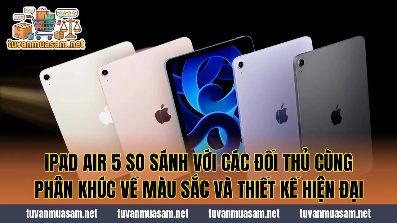 IPad Air 5 so sánh với các đối thủ cùng phân khúc về màu sắc và thiết kế hiện đại