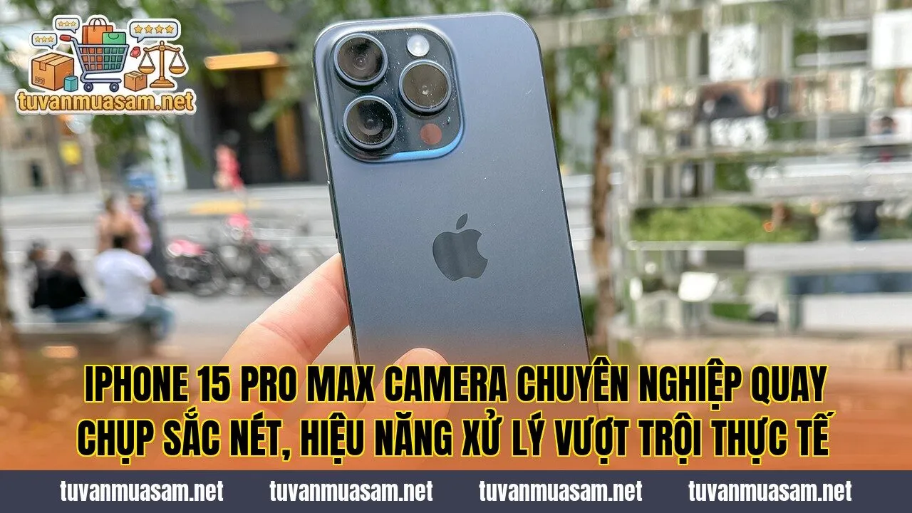 IPhone 15 Pro Max camera chuyên nghiệp quay chụp sắc nét, hiệu năng xử lý vượt trội thực tế